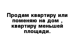 Продам квартиру или поменяю на дом , квартиру меньшей площади.